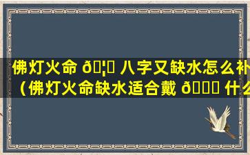 佛灯火命 🦆 八字又缺水怎么补（佛灯火命缺水适合戴 🐛 什么）